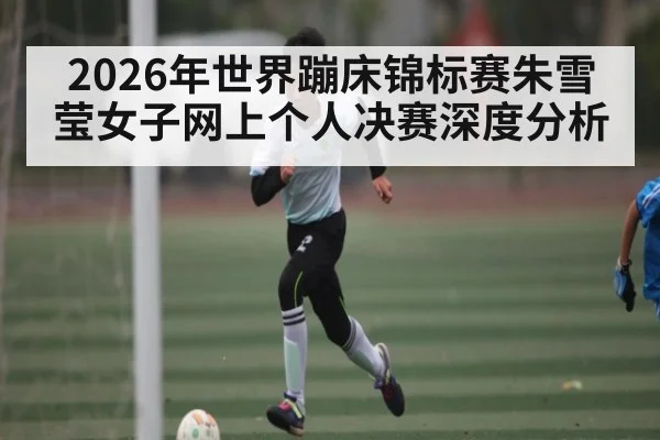2026年世界蹦床锦标赛朱雪莹女子网上个人决赛深度分析